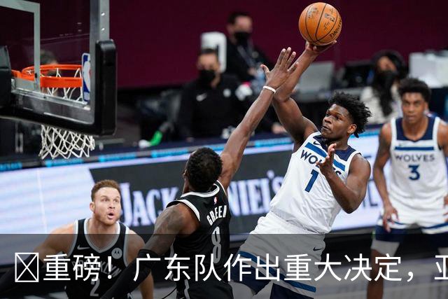 ‍重磅！广东队作出重大决定，亚帅正式放弃徐杰！
