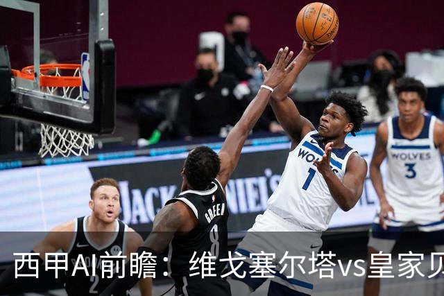 西甲AI前瞻：维戈塞尔塔vs皇家贝蒂斯，五连平的中游碰欧冠区