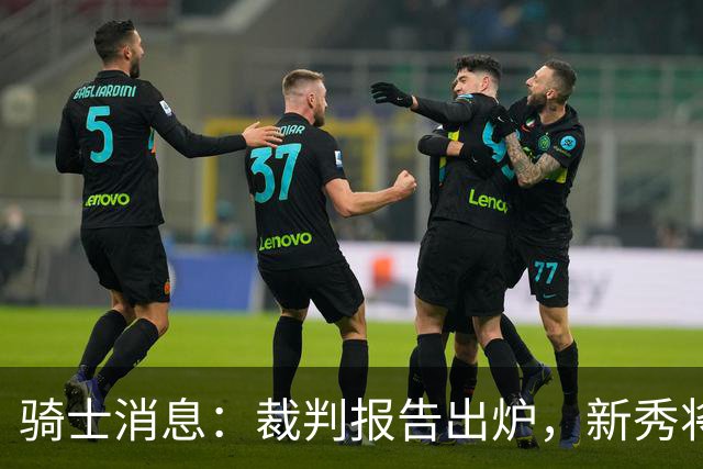 骑士消息：裁判报告出炉，新秀将获重用，战奇才出场更新